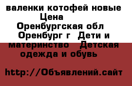 валенки котофей новые  › Цена ­ 1 000 - Оренбургская обл., Оренбург г. Дети и материнство » Детская одежда и обувь   